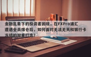 金融乱象下的投资者困境，在FXPro浦汇遭遇全员爆仓后，如何面对无法无天和银行卡冻结的双重打击？