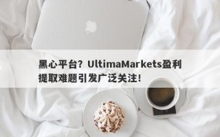 黑心平台？UltimaMarkets盈利提取难题引发广泛关注！