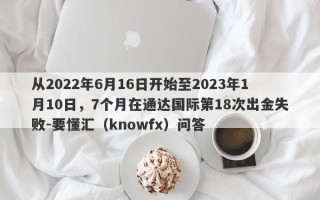 从2022年6月16日开始至2023年1月10日，7个月在通达国际第18次出金失败-要懂汇（knowfx）问答