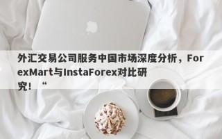 外汇交易公司服务中国市场深度分析，ForexMart与InstaForex对比研究！“