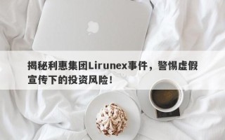 揭秘利惠集团Lirunex事件，警惕虚假宣传下的投资风险！