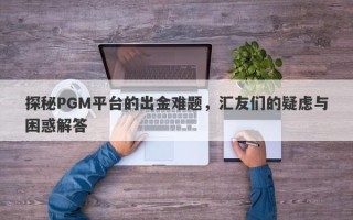 探秘PGM平台的出金难题，汇友们的疑虑与困惑解答