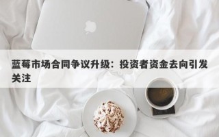 蓝莓市场合同争议升级：投资者资金去向引发关注