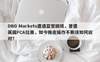 DBG Markets遭遇监管困境，曾遭英国FCA拉黑，如今换皮操作不断该如何应对？