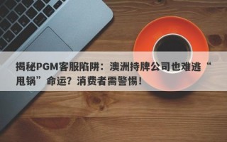 揭秘PGM客服陷阱：澳洲持牌公司也难逃“甩锅”命运？消费者需警惕！