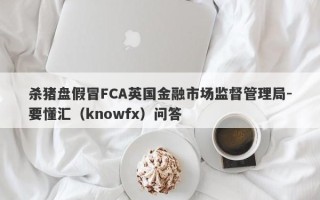 杀猪盘假冒FCA英国金融市场监督管理局-要懂汇（knowfx）问答