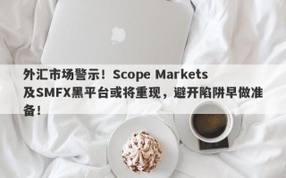 外汇市场警示！Scope Markets及SMFX黑平台或将重现，避开陷阱早做准备！