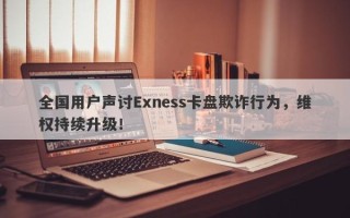 全国用户声讨Exness卡盘欺诈行为，维权持续升级！