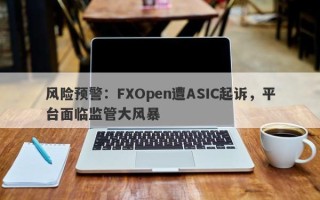 风险预警：FXOpen遭ASIC起诉，平台面临监管大风暴