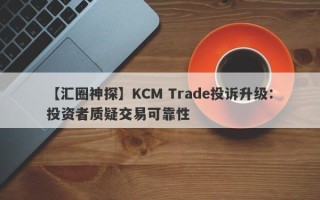 【汇圈神探】KCM Trade投诉升级：投资者质疑交易可靠性