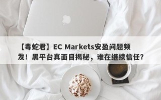 【毒蛇君】EC Markets安盈问题频发！黑平台真面目揭秘，谁在继续信任？