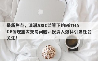 最新热点，澳洲ASIC监管下的MiTRADE惊现重大交易问题，投资人爆料引发社会关注！