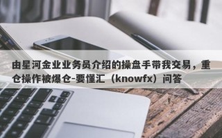 由星河金业业务员介绍的操盘手带我交易，重仓操作被爆仓-要懂汇（knowfx）问答