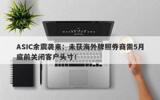 ASIC余震袭来：未获海外牌照券商需5月底前关闭客户头寸！