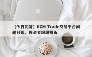 【今日问答】KCM Trade交易平台问题频现，投资者纷纷投诉