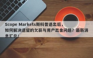 Scope Markets斯科普退出后，如何解决遗留的欠薪与用户出金问题？最新消息汇总！