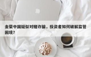 金荣中国疑似对赌诈骗，投资者如何破解监管困境？