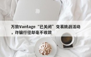 万致Vantage“已关闭”交易挑战活动，诈骗行径却毫不收敛