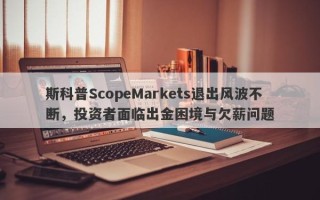 斯科普ScopeMarkets退出风波不断，投资者面临出金困境与欠薪问题