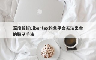 深度解析Libertex钓鱼平台无法出金的骗子手法