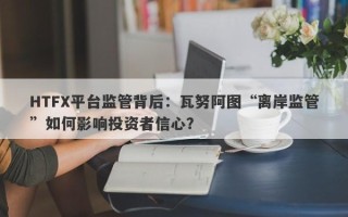 HTFX平台监管背后：瓦努阿图“离岸监管”如何影响投资者信心？