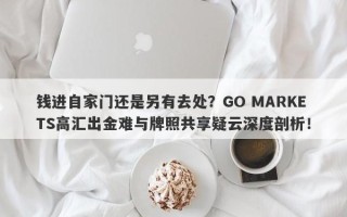 钱进自家门还是另有去处？GO MARKETS高汇出金难与牌照共享疑云深度剖析！