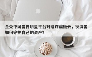 金荣中国昔日明星平台对赌诈骗疑云，投资者如何守护自己的资产？