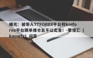 曝光：被带入TTFOREX平台和kmforex平台跟单爆仓且不让出金！-要懂汇（knowfx）问答