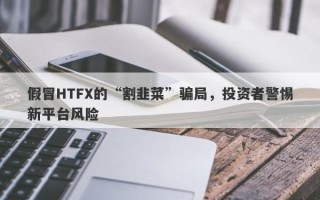 假冒HTFX的“割韭菜”骗局，投资者警惕新平台风险