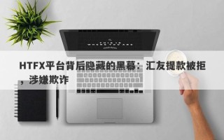 HTFX平台背后隐藏的黑幕：汇友提款被拒，涉嫌欺诈