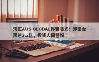 澳汇AUS GLOBAL诈骗曝光！涉案金额达2.2亿，投资人需警惕