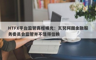 HTFX平台监管真相曝光：瓦努阿图金融服务委员会监管并不值得信赖