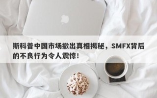 斯科普中国市场撤出真相揭秘，SMFX背后的不良行为令人震惊！