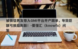 被微信男友带入GMI平台开户跟单，导致巨额亏损后失联！-要懂汇（knowfx）问答