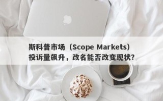 斯科普市场（Scope Markets）投诉量飙升，改名能否改变现状？