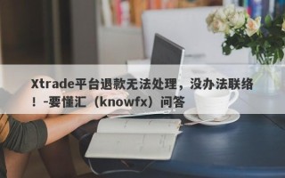 Xtrade平台退款无法处理，没办法联络！-要懂汇（knowfx）问答