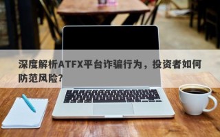 深度解析ATFX平台诈骗行为，投资者如何防范风险？