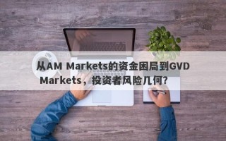 从AM Markets的资金困局到GVD Markets，投资者风险几何？