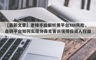 【最新文章】老辣手段解析黑平台XM风险，自研平台如何实现分高无客诉保障投资人权益？