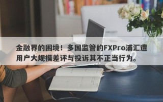 金融界的困境！多国监管的FXPro浦汇遭用户大规模差评与投诉其不正当行为。