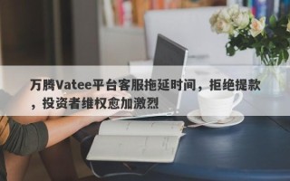 万腾Vatee平台客服拖延时间，拒绝提款，投资者维权愈加激烈