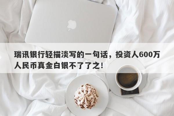 瑞讯银行轻描淡写的一句话，投资人600万人民币真金白银不了了之！-第1张图片-要懂汇