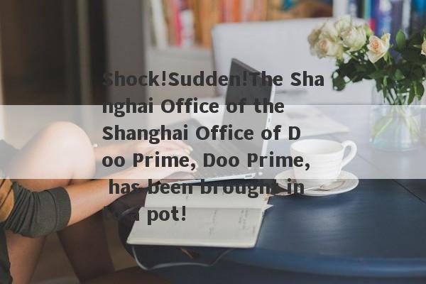 Shock!Sudden!The Shanghai Office of the Shanghai Office of Doo Prime, Doo Prime, has been brought into a pot!-第1张图片-要懂汇