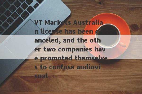 VT Markets Australian license has been canceled, and the other two companies have promoted themselves to confuse audiovisual-第1张图片-要懂汇