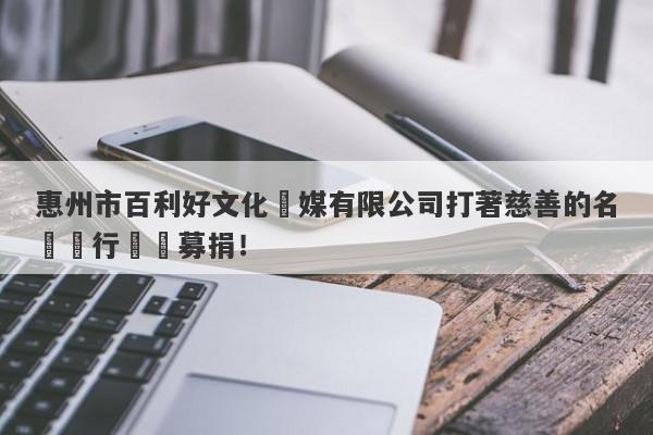 惠州市百利好文化傳媒有限公司打著慈善的名頭進行詐騙募捐！-第1张图片-要懂汇