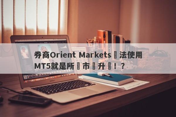 券商Orient Markets無法使用MT5就是所謂市場升級！？-第1张图片-要懂汇