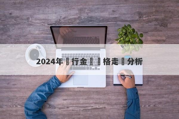 2024年銀行金條價格走勢分析-第1张图片-要懂汇