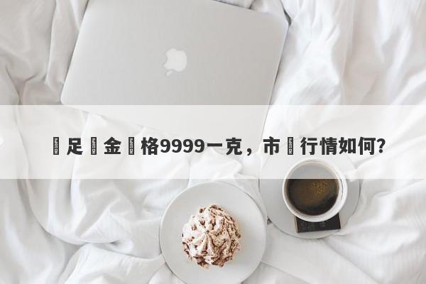 萬足黃金價格9999一克，市場行情如何？-第1张图片-要懂汇