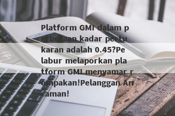 Platform GMI dalam perbezaan kadar pertukaran adalah 0.45?Pelabur melaporkan platform GMI menyamar rompakan!Pelanggan Ancaman!-第1张图片-要懂汇