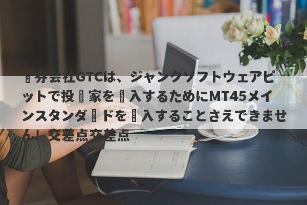 証券会社GTCは、ジャンクソフトウェアピットで投資家を購入するためにMT45メインスタンダードを購入することさえできません！交差点交差点-第1张图片-要懂汇